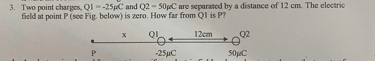 3. Two point charges, Q1 =-25µC and Q2 = 50µC are separated by a distance of 12 cm. The electric
field at point P (see Fig. below) is zero. How far from Q1 is P?
12cm
Q2
-25μC
50μC
