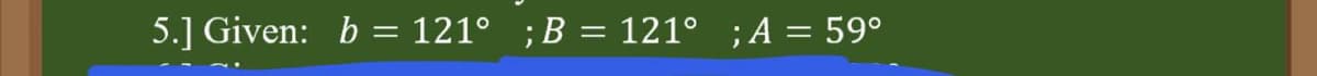 5.] Given: b = 121° ;B = 121° ;A = 59°
