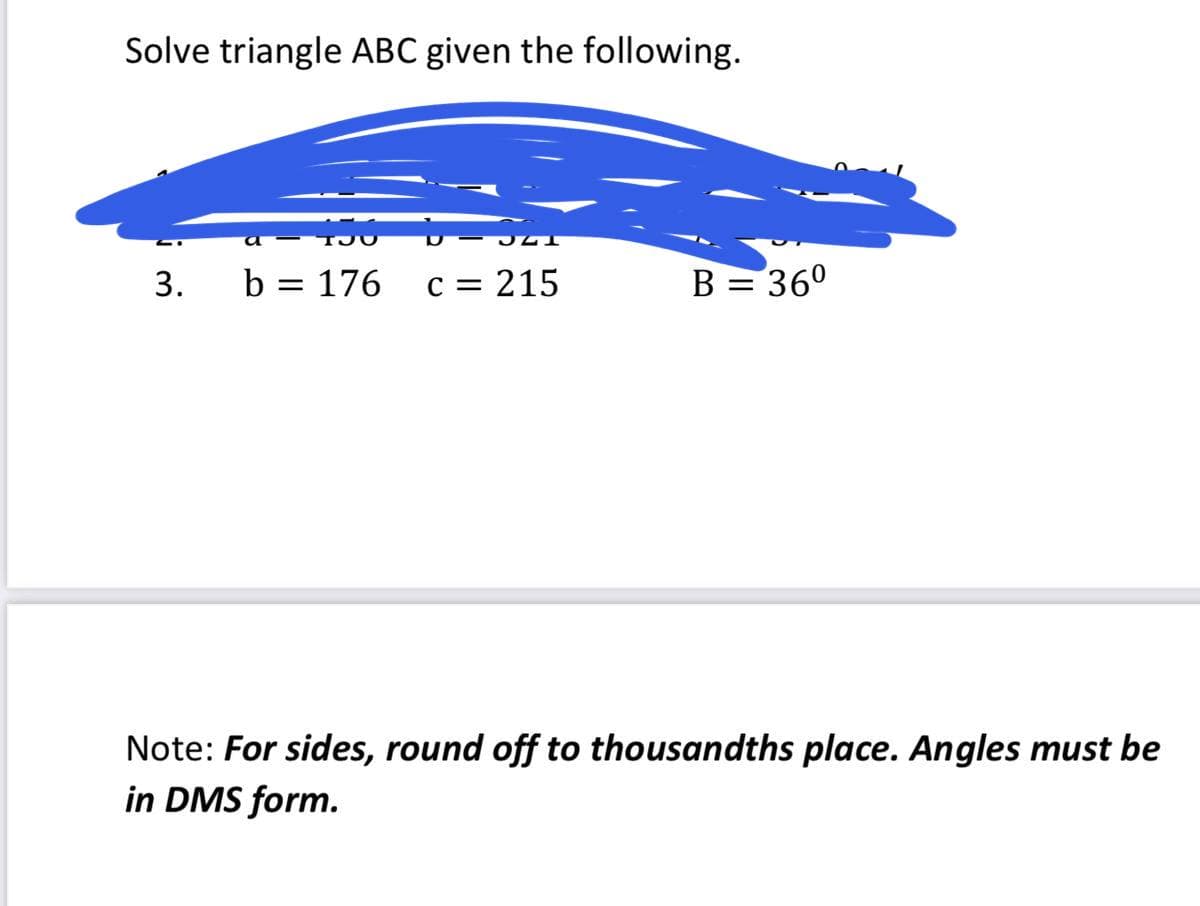 Solve triangle ABC given the following.
b = 176
c = 215
B = 36°
Note: For sides, round off to thousandths place. Angles must be
in DMS form.
3.
