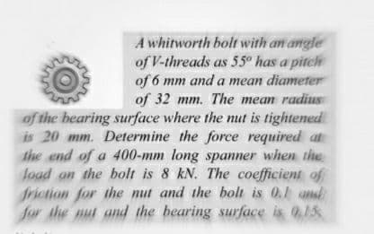 A whitworth bolt with an angle
of V-threads as 55° has a pitch
of 6 mm and a mean diameter
of 32 mm. The mean radiuS
of the bearing surface where the mut is tightened
is 20 mm. Determine the force required at
the end of a 400-mm long spanner when the
load an the bolt is 8 kN. The coefficient of
friction for the mut and the bolt is 0.1 and
for the nut and the bearing surface is 0,15
