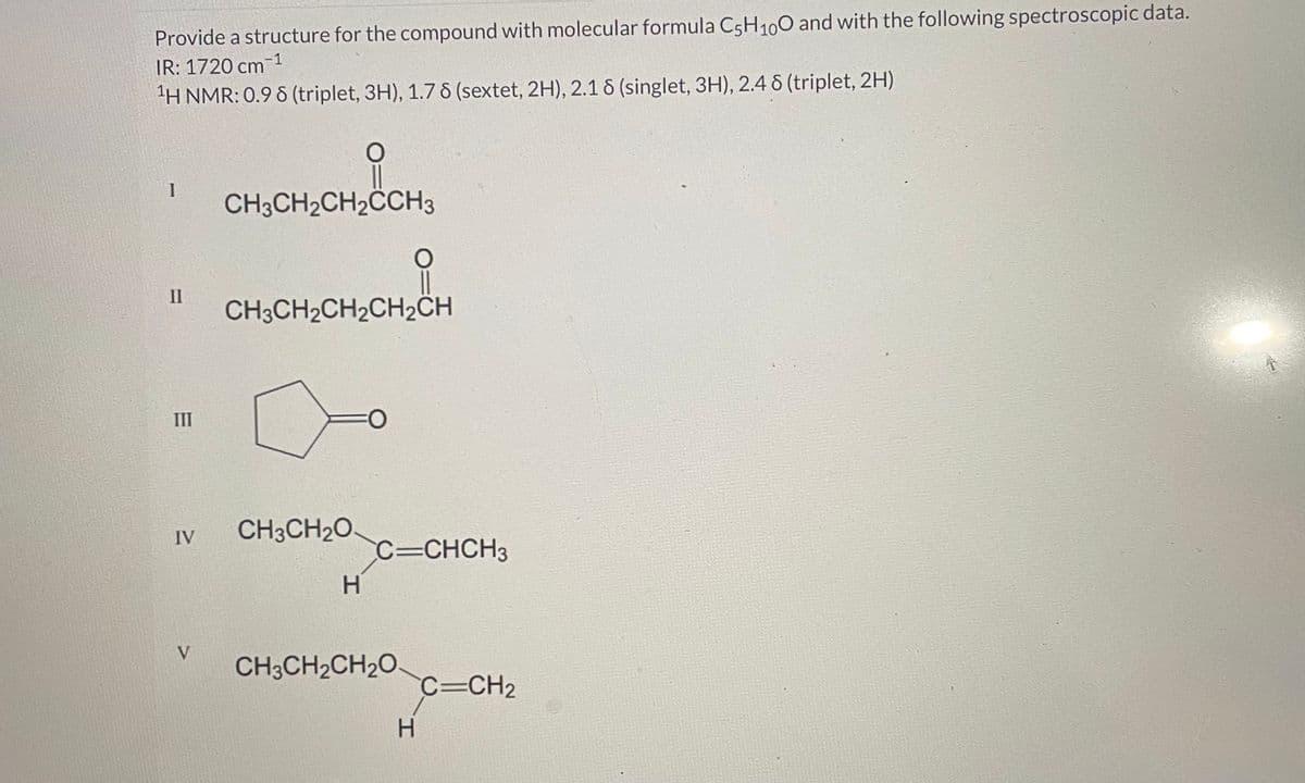 Provide a structure for the compound with molecular formula C5H₁00 and with the following spectroscopic data.
IR: 1720 cm-1
¹H NMR: 0.98 (triplet, 3H), 1.78 (sextet, 2H), 2.16 (singlet, 3H), 2.48 (triplet, 2H)
1
II
III
IV
V
CH3CH₂CH₂CCH3
O
CH3CH₂O
CH3CH₂CH₂CH₂CH
H
FO
O
C=CHCH3
CH3CH₂CH₂O
H
C=CH₂