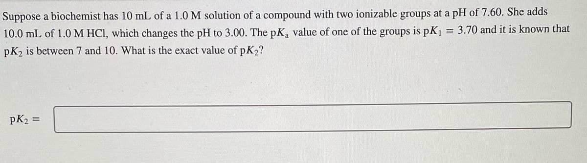 Suppose a biochemist has 10 mL of a 1.0 M solution of a compound with two ionizable groups at a pH of 7.60. She adds
10.0 mL of 1.0 M HCl, which changes the pH to 3.00. The pKa value of one of the groups is pK₁ = 3.70 and it is known that
pK2 is between 7 and 10. What is the exact value of pK₂?
pK₂ =