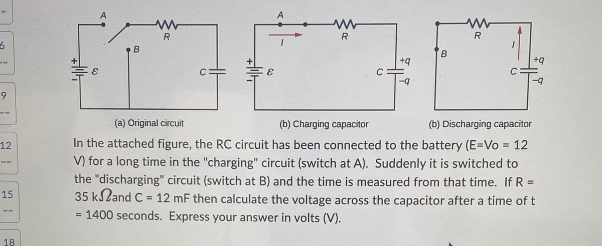6
9
==
12
UD
15
10
18
+14
E
A
B
R
HI
+|1|4
C:
E
A
R
+q
-9
B
www
R
C
+q
-9
(a) Original circuit
(b) Charging capacitor
(b) Discharging capacitor
In the attached figure, the RC circuit has been connected to the battery (E=Vo = 12
V) for a long time in the "charging" circuit (switch at A). Suddenly it is switched to
the "discharging" circuit (switch at B) and the time is measured from that time. If R =
35 k2and C = 12 mF then calculate the voltage across the capacitor after a time of t
= 1400 seconds. Express your answer in volts (V).