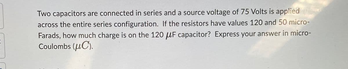 Two capacitors are connected in series and a source voltage of 75 Volts is applied
across the entire series configuration. If the resistors have values 120 and 50 micro-
Farads, how much charge is on the 120 μF capacitor? Express your answer in micro-
Coulombs (C).