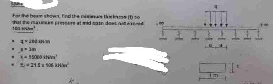 Quex
For the beam shown, find the minimum thickness (1) so
that the maximum pressure at mid span does not exceed
100 kN/m².
. q=200 kN/m
a = 3m
k= 15000 kN/m
E 21.5 x 106 kN/m²
.
W
.
a a
1m
24
71₁
+00