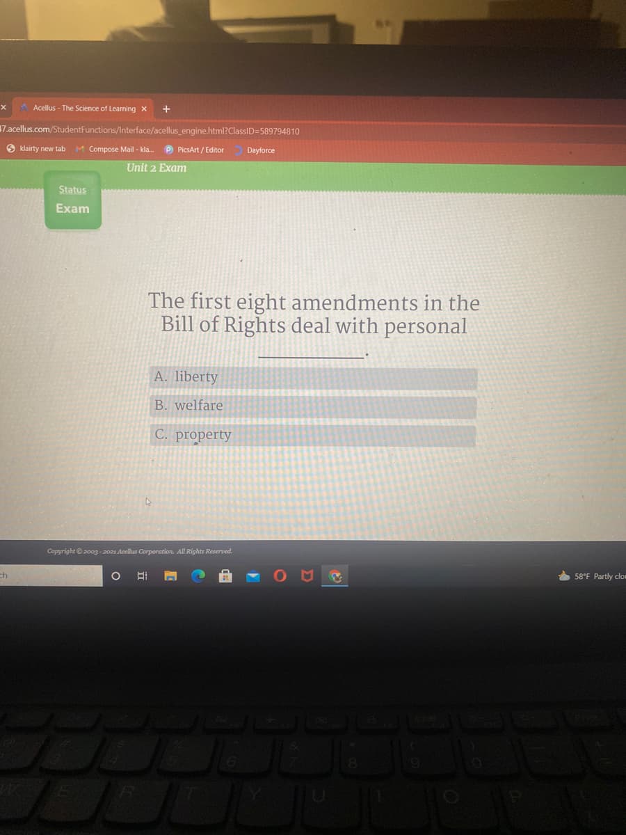 Acellus - The Science of Learning x
17.acellus.com/StudentFunctions/Interface/acellus_engine.html?ClassID=589794810
9 klairty new tab M Compose Mail - kla.
P PicsArt / Editor
Dayforce
Unit 2 Exam
Status
Exam
The first eight amendments in the
Bill of Rights deal with personal
A. liberty
B. welfare
C. property
Copyright © 2003 -2021 Acellus Corporation. All Rights Reserved.
58°F Partly clor
