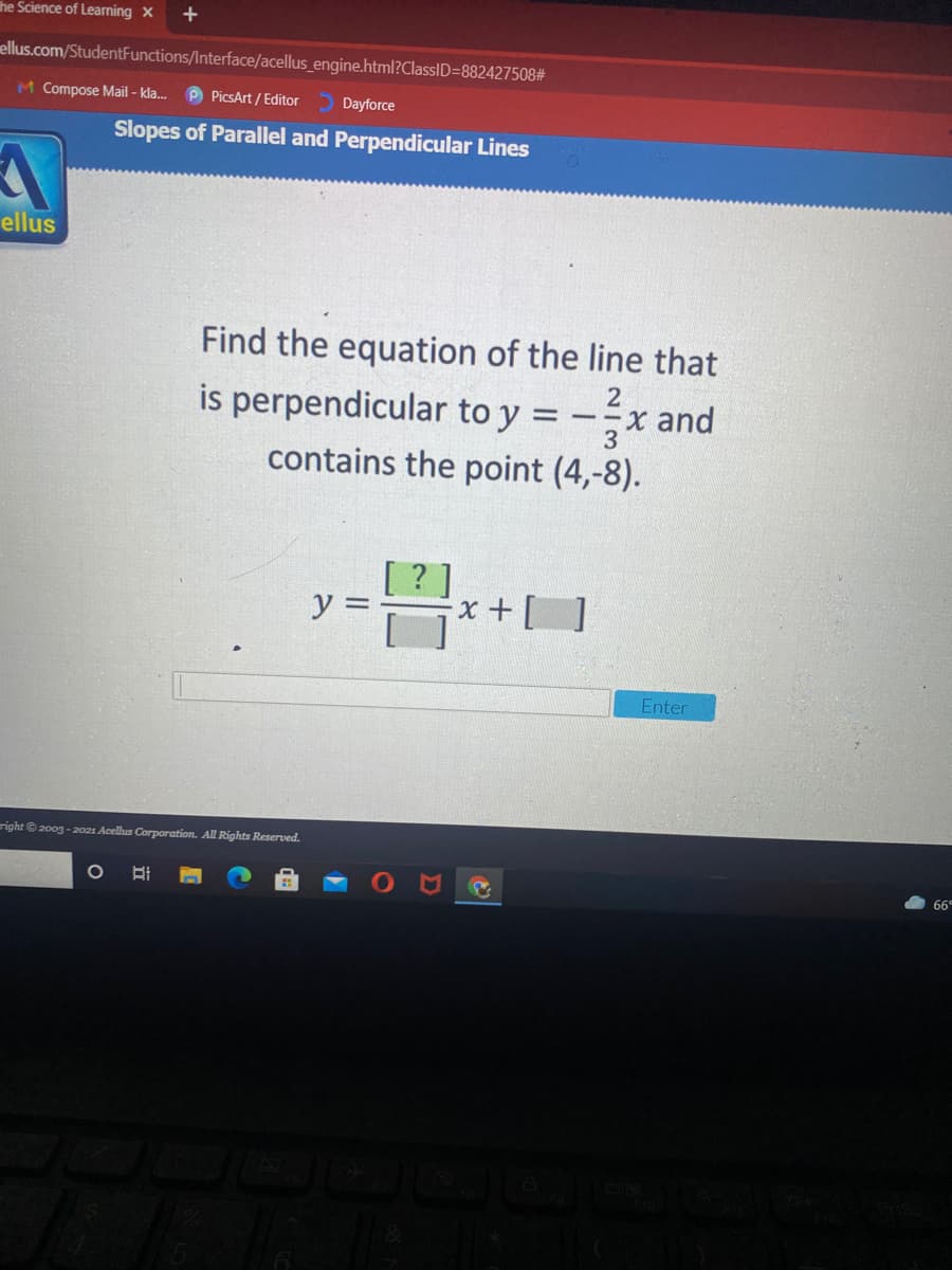 he Science of Learning X
ellus.com/StudentFunctions/Interface/acellus_engine.html?ClassID=882427508#
M Compose Mail - kla.
P PicsArt / Editor
Dayforce
Slopes of Parallel and Perpendicular Lines
ellus
Find the equation of the line that
is perpendicular to y =
contains the point (4,-8).
= --x and
3
y =
Enter
right © 200g - 2021 Acelus Corporation. All Rights Reserved.
66
