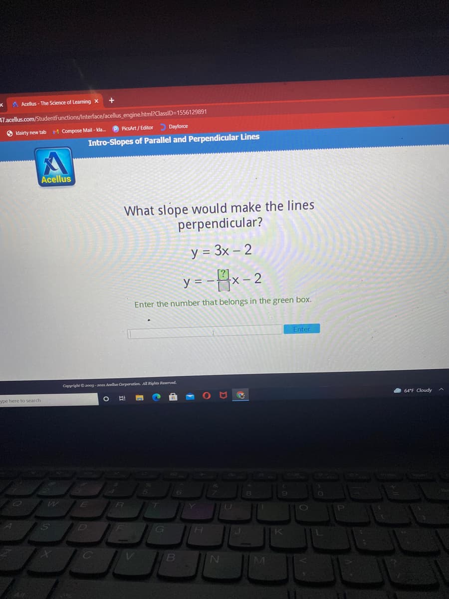 A Acellus - The Science of Learning x
47.acellus.com/StudentFunctions/Interface/acellus_engine.html?ClassID=1556129891
S klairty new tab
M Compose Mail - kla. P PicsArt / Editor Dayforce
Intro-Slopes of Parallel and Perpendicular Lines
Acellus
What slope would make the lines
perpendicular?
y = 3x – 2
y = --x- 2
Enter the number that belongs in the green box.
Enter
Copyright 2oog-20a1 Acelas Corporation. All Rights Reserved.
ype here to search
A 64"F Cloudy
E
IK
IB
IN
