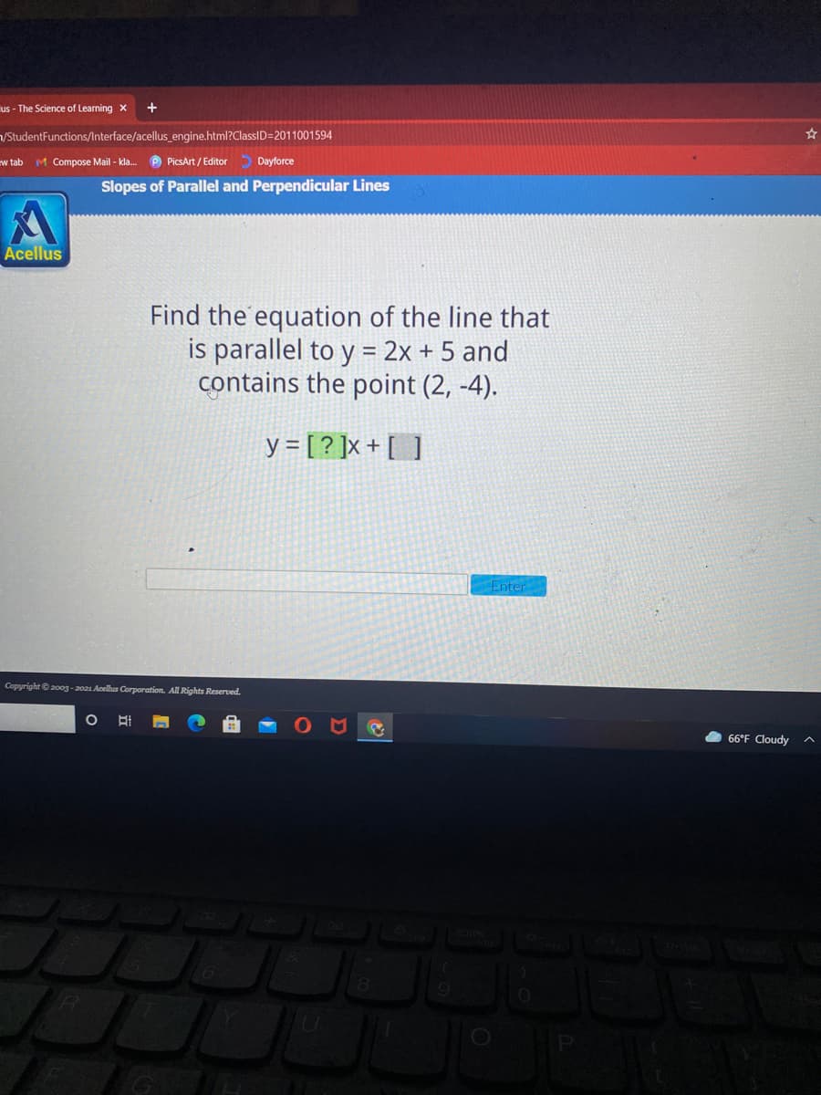 us - The Science of Learning x
VStudentFunctions/lnterface/acellus_engine.html?ClassID=2011001594
w tab
M Compose Mail - kla.
P PicsArt / Editor Dayforce
Slopes of Parallel and Perpendicular Lines
Acellus
Find the equation of the line that
is parallel to y = 2x + 5 and
contains the point (2, -4).
y = [ ? ]x + [ ]
Enter
Copyright e200g-2021 Acellus Corporation. All Rights Reserved.
66°F Cloudy
