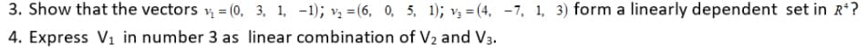 3. Show that the vectors v, = (0, 3, 1, -1); v, =(6, 0, 5, 1); v, = (4. -7, 1, 3) form a linearly dependent set in R*?
4. Express V1 in number 3 as linear combination of V2 and V3.
%3D
