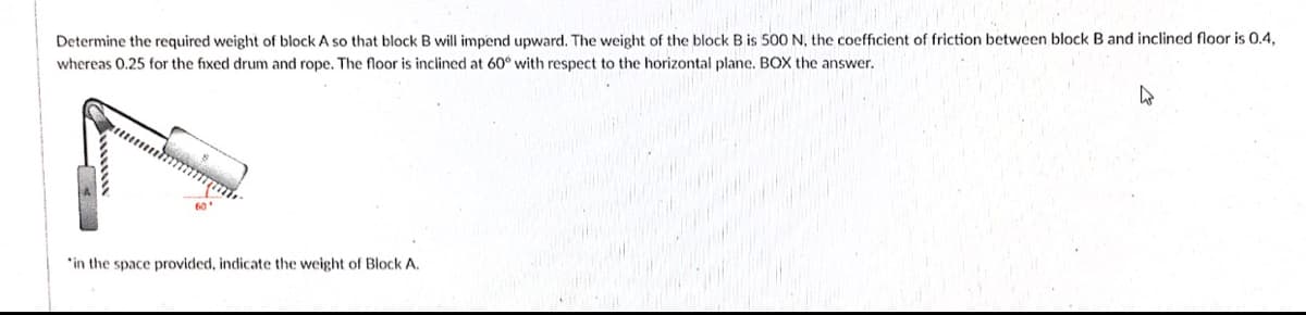 Determine the required weight of block A so that block B will impend upward. The weight of the block B is 500 N, the coefficient of friction between block B and inclined floor is 0.4.
whereas 0.25 for the fixed drum and rope, The floor is inclined at 60° with respect to the horizontal plane. BOX the answer.
*in the space provided, indicate the weight of Block A.
