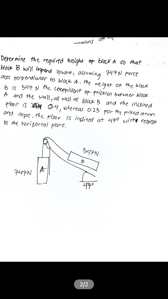 necinons
Deter mine the required weight o block A so that
block B will impend upuord, assuming 47N Force
ats perperdiular to block A. the weight F the block
B is 547 N the coeppicient of triction between block
A and the wall, as well as block B and the inclined
Hloor is ay
and rope. the Floor rs indlined at 470 witha respect
to the horizortal plare.
whereas 0-25
for
the Fixed anom
B417N
구나구N
47°
2/2
