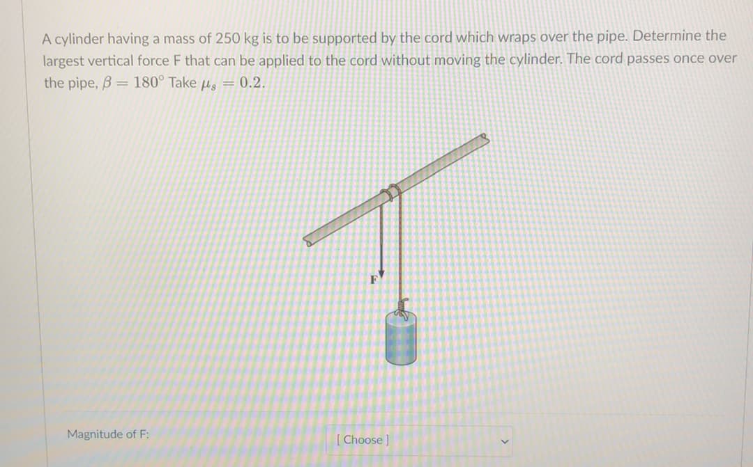 A cylinder having a mass of 250 kg is to be supported by the cord which wraps over the pipe. Determine the
largest vertical force F that can be applied to the cord without moving the cylinder. The cord passes once over
the pipe, B= 180° Take us = 0.2.
Magnitude of F:
[ Choose]
