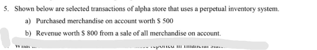 5. Shown below are selected transactions of alpha store that uses a perpetual inventory system.
a) Purchased merchandise on account worth $ 500
b) Revenue worth $ 800 from a sale of all merchandise on account.
VV 1iat -
