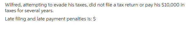 Wilfred, attempting to evade his taxes, did not file a tax return or pay his $10,000 in
taxes for several years.
Late filing and late payment penalties is: $