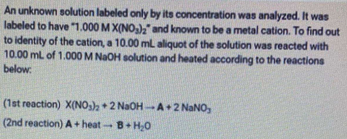 An unknown solution labeled only by its concentration was analyzed. It was
labeled to have 1.000 M X(NO,), and known to be a metal cation. To find out
to identity of the cation, a 10.00 mL aliquot of the solution was reacted with
10.00 mL of 1.000 M NaOH solution and heated according to the reactions
below
(1st reaction) X(NO,)2+2 NaOH A+2 NANO,
(2nd reaction) A + heat
B H,0
