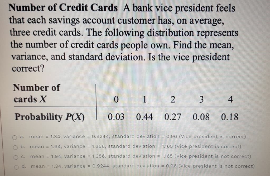 Number of Credit Cards A bank vice president feels
that each savings account customer has, on average,
three credit cards. The following distribution represents
the number of credit cards people own. Find the mean,
variance, and standard deviation. Is the vice president
correct?
Number of
cards X
1
3
4
Probability P(X)
0.03
0.44
0.27
0.08
0.18
O a.
mean = 1.34, variance = 0.9244, standard deviation = 0.96 (Vice president is correct)
b.
mean = 1.94, variance = 1.356, standard deviation = 1.165 (Vice president is correct)
O C.
mean = 1.94, variance = 1.356, standard deviation = 1.165 (Vice president is not correct)
O d.
mean = 1.34, variance = 0.9244, standard deviation = 0.96 (Vice president is not correct)
