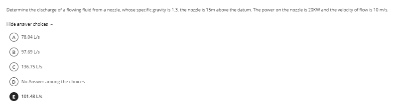 Determine the discharge of a flowing fluid from a nozzle, whose specific gravity is 1.3, the nozzle is 15m above the datum. The power on the nozzle is 20KW and the velocity of flow is 10 m/s.
Hide answer choices
A) 78.04 L/s
B) 97.69 L/s
136.75 L/s
D) No Answer among the choices
E 101.48 L/s
