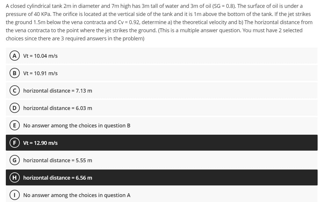 A closed cylindrical tank 2m in diameter and 7m high has 3m tall of water and 3m of oil (SG = 0.8). The surface of oil is under a
pressure of 40 KPa. The orifice is located at the vertical side of the tank and it is 1m above the bottom of the tank. If the jet strikes
the ground 1.5m below the vena contracta and Cv = 0.92, determine a) the theoretical velocity and b) The horizontal distance from
the vena contracta to the point where the jet strikes the ground. (This is a multiple answer question. You must have 2 selected
choices since there are 3 required answers in the problem)
A) Vt = 10.04 m/s
B
Vt = 10.91 m/s
horizontal distance = 7.13 m
D) horizontal distance = 6.03 m
No answer among the choices in question B
Vt = 12.90 m/s
G) horizontal distance = 5.55 m
horizontal distance = 6.56 m
No answer among the choices in question A
