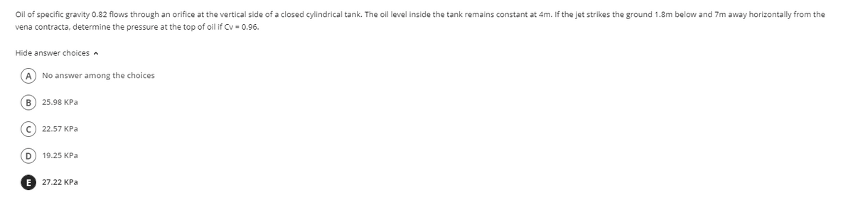 Oil of specific gravity 0.82 flows through an orifice at the vertical side of a closed cylindrical tank. The oil level inside the tank remains constant at 4m. If the jet strikes the ground 1.8m below and 7m away horizontally from the
vena contracta, determine the pressure at the top of oil if Cv = 0.96.
Hide answer choices a
No answer among the choices
В
25.98 КРа
c) 22.57 KPa
19.25 KPa
E 27.22 KPa
