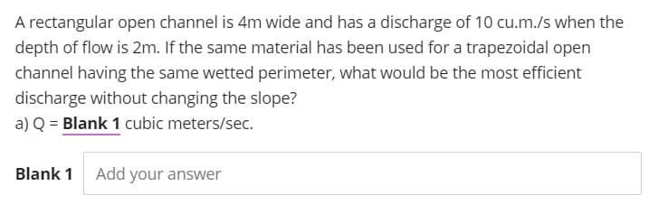 A rectangular open channel is 4m wide and has a discharge of 10 cu.m./s when the
depth of flow is 2m. If the same material has been used for a trapezoidal open
channel having the same wetted perimeter, what would be the most efficient
discharge without changing the slope?
a) Q = Blank 1 cubic meters/sec.
Blank 1
Add your answer
