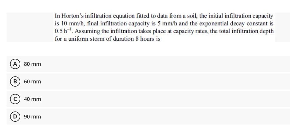 In Horton's infiltration equation fitted to data from a soil, the initial infiltration capacity
is 10 mm/h, final infiltration capacity is 5 mm/h and the exponential decay constant is
0.5 h. Assuming the infiltration takes place at capacity rates, the total infiltration depth
for a uniform storm of duration 8 hours is
A
80 mm
B
60 mm
40 mm
90 mm
