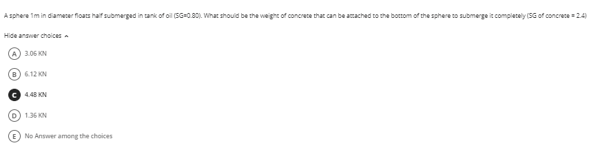 A sphere 1m in diameter floats half submerged in tank of oil (SG=0.80). What should be the weight of concrete that can be attached to the bottom of the sphere to submerge it completely (SG of concrete = 2.4)
Hide answer choices a
A) 3.06 KN
B) 6.12 KN
C 4.48 KN
1.36 KN
E No Answer among the choices
