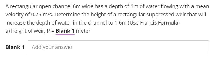 A rectangular open channel 6m wide has a depth of 1m of water flowing with a mean
velocity of 0.75 m/s. Determine the height of a rectangular suppressed weir that will
increase the depth of water in the channel to 1.6m (Use Francis Formula)
a) height of weir, P = Blank 1 meter
Blank 1
Add your answer
