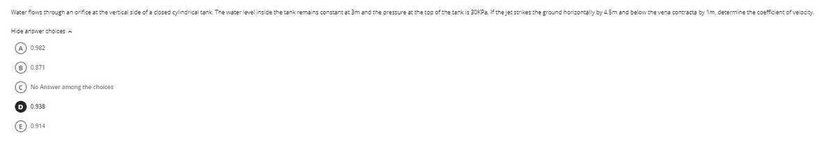 Water flows through an orifice at the vertical side of a closed cylindrical tank. The water level inside the tank remains constant at 3m and the pressure at the top of the tank is 30KPA. If the jet strikes the ground horizontally by 4.5m and below the vena contracta by 1m, determine the coefficient of velocity.
Hide answer choices
A 0.982
B) 0.871
No Answer among the choices
D 0.938
0.914
