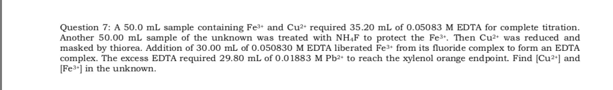 Question 7: A 50.0 mL sample containing Fe3+ and Cu2+ required 35.20 mL of 0.05083 M EDTA for complete titration.
Another 50.00 mL sample of the unknown was treated with NH4F to protect the Fe3+. Then Cu²+ was reduced and
masked by thiorea. Addition of 30.00 mL of 0.050830 M EDTA liberated Fe3+ from its fluoride complex to form an EDTA
complex. The excess EDTA required 29.80 mL of 0.01883 M Pb2+ to reach the xylenol orange endpoint. Find [Cu2*] and
[Fe3+] in the unknown.
