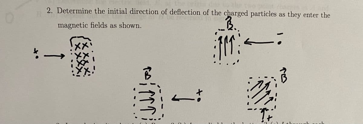 2. Determine the initial direction of deflection of the charged particles as they enter the
magnetic fields as shown.
B.
101
-
C
T
-
FJ
írra
2 (1)
1.
11
F
17
rb cach