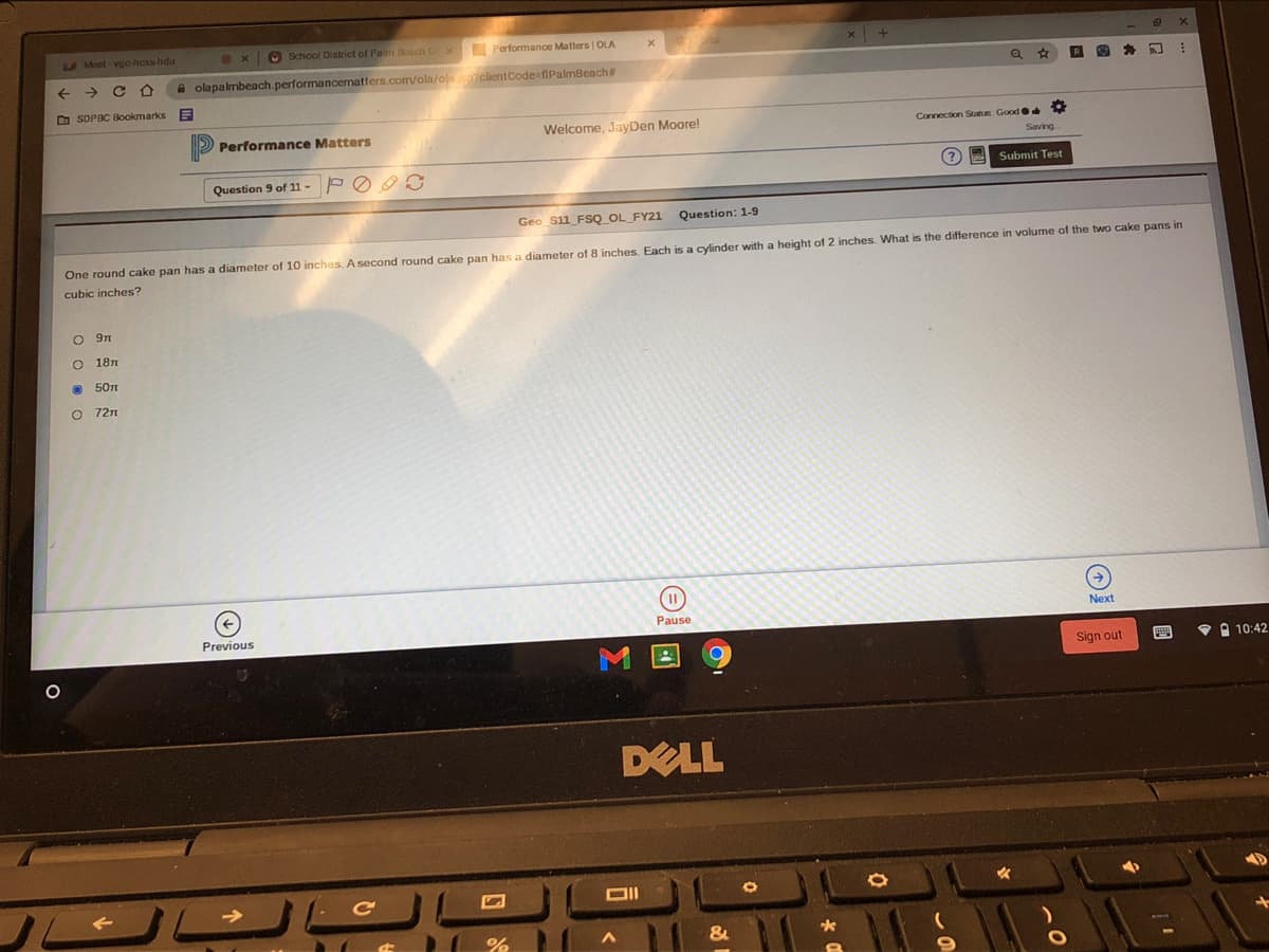 AMoet vgo-hcs hdu
O School Dlstrict of Palm Beach Cx
Performance Matters | OLA
->
A olapalmbeach.performancematters.com/ola/olajso7clientCode fiPalmBeach#
文
D SDPBC Bookmarks
Performance Matters
Welcome, JayDen Moore!
Connection Status Good
Question 9 of 11 -
(?
Submit Test
Geo S11_FSQ_OL_FY21
Question: 1-9
One round cake pan has a diameter of 10 inches, A second round cake pan has a diameter of 8 inches. Each is a cylinder with a height of 2 inches. What is the difference
volume of the two cake pans in
cubic inches?
O 181
• 50n
O 72n
Pause
Next
Previous
Sign out
• A 10:42
DELL
O回
o o 0 o
