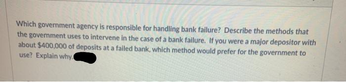 Which government agency is responsible for handling bank failure? Describe the methods that
the government uses to intervene in the case of a bank failure. If you were a major depositor with
about $400,000 of deposits at a failed bank, which method would prefer for the government to
use? Explain why
