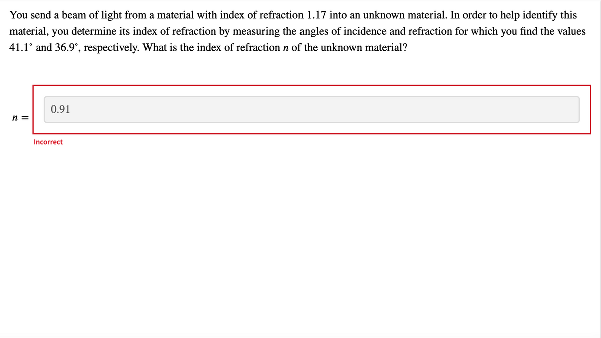 You send a beam of light from a material with index of refraction 1.17 into an unknown material. In order to help identify this
material, you determine its index of refraction by measuring the angles of incidence and refraction for which you find the values
41.1° and 36.9°, respectively. What is the index of refraction n of the unknown material?
n =
0.91
Incorrect