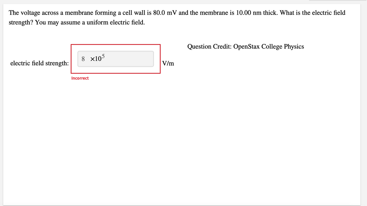 The voltage across a membrane forming a cell wall is 80.0 mV and the membrane is 10.00 nm thick. What is the electric field
strength? You may assume a uniform electric field.
electric field strength:
8 x105
Incorrect
V/m
Question Credit: OpenStax College Physics