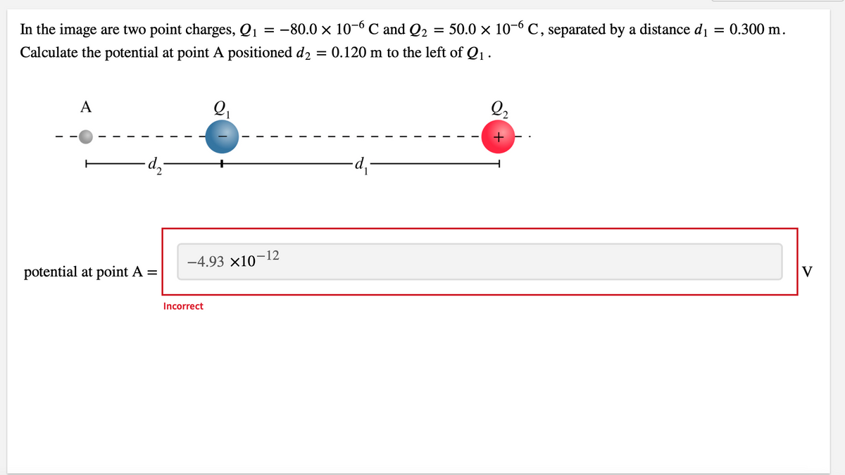 In the image are two point charges, Q1
Calculate the potential at point A positioned d2
=
A
・d₂-
potential at point A =
2₁
-4.93 x10
Incorrect
=
= −80.0 × 10-6 ℃ and Q₂
-12
=
= 50.0 × 10-6 C, separated by a distance d₁ = 0.300 m.
0.120 m to the left of Q₁.
∙d₁-
2₂
V