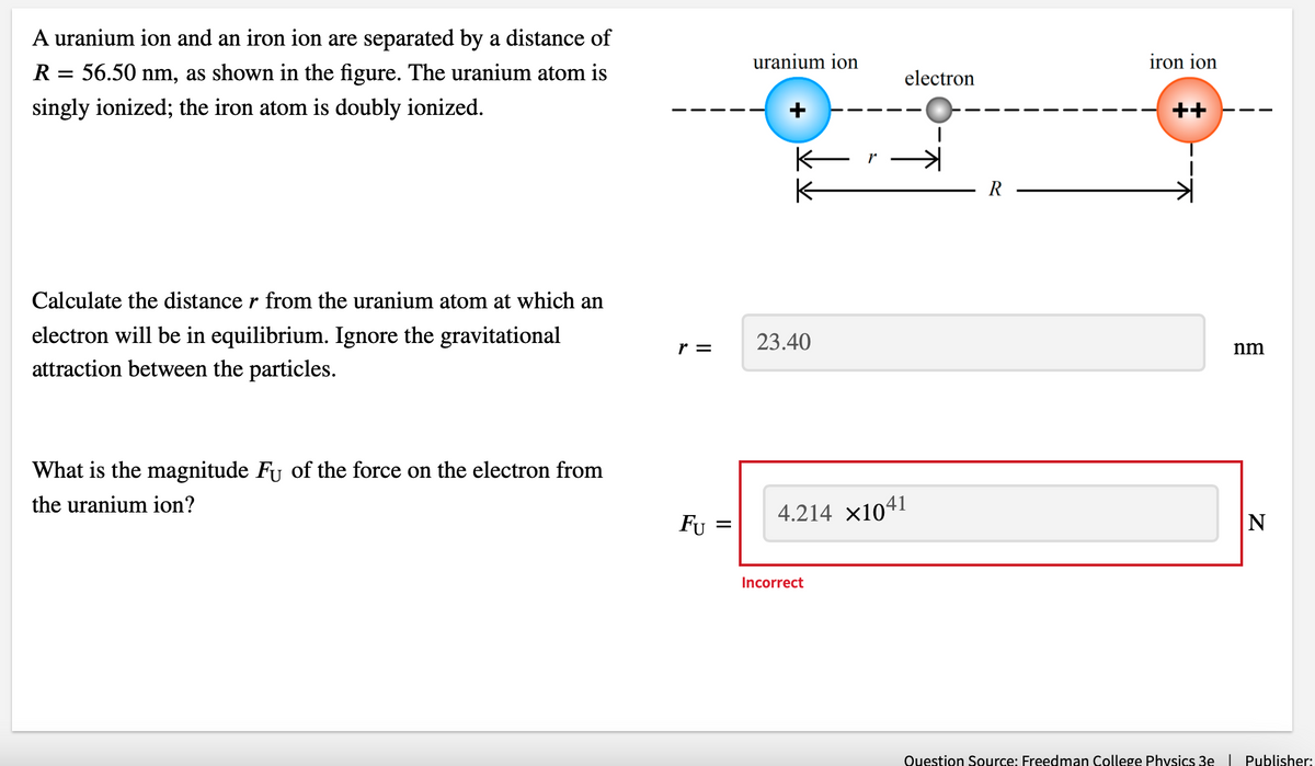 A uranium ion and an iron ion are separated by a distance of
56.50 nm, as shown in the figure. The uranium atom is
singly ionized; the iron atom is doubly ionized.
R
=
Calculate the distance r from the uranium atom at which an
electron will be in equilibrium. Ignore the gravitational
attraction between the particles.
What is the magnitude Fʊ of the force on the electron from
the uranium ion?
r =
FU
=
uranium ion
K
23.40
r
Incorrect
electron
4.214 ×1041
R
iron ion
nm
N
Question Source: Freedman College Physics 3e | Publisher: