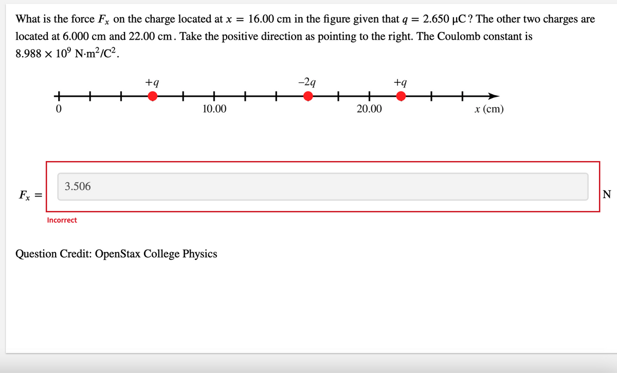 What is the force Fx on the charge located at x = 16.00 cm in the figure given that q = 2.650 µC ? The other two charges are
located at 6.000 cm and 22.00 cm. Take the positive direction as pointing to the right. The Coulomb constant is
8.988 × 10⁹ Nm²/C².
Fx
||
+
0
3.506
Incorrect
+q
10.00
Question Credit: OpenStax College Physics
-29
20.00
+q
x (cm)
|N