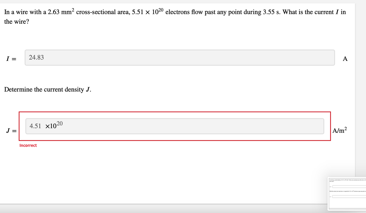 In a wire with a 2.63 mm² cross-sectional area, 5.51 × 1020 electrons flow past any point during 3.55 s. What is the current I in
the wire?
I =
Determine the current density J.
J=
24.83
=
4.51 X1020
Incorrect
A
A/m²
A wine has a current density of 7.47 x 10 A². If the cross-sectional area of the wine is 2.3
wine carry?
With this cur, how much time is required for 3.33 x 10 electrons to pass any point o