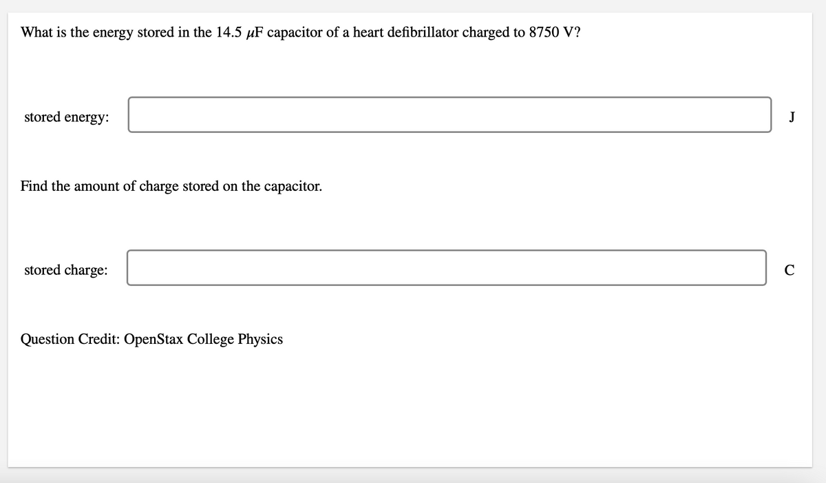 What is the energy stored in the 14.5 μF capacitor of a heart defibrillator charged to 8750 V?
stored energy:
Find the amount of charge stored on the capacitor.
stored charge:
Question Credit: OpenStax College Physics
J
C