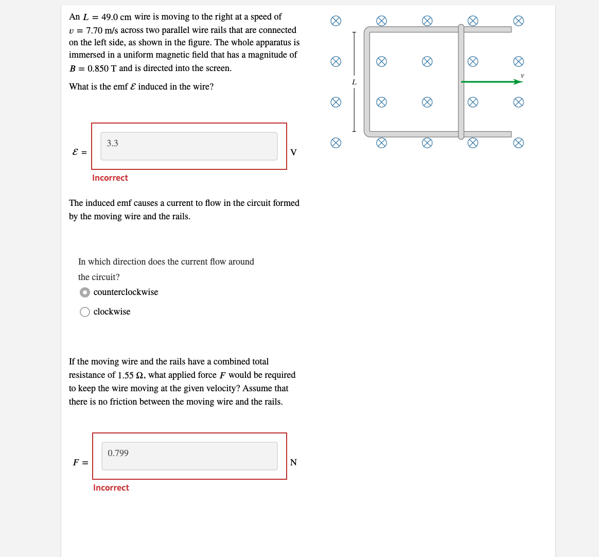 An L = 49.0 cm wire is moving to the right at a speed of
v = 7.70 m/s across two parallel wire rails that are connected
on the left side, as shown in the figure. The whole apparatus is
immersed in a uniform magnetic field that has a magnitude of
B = 0.850 T and is directed into the screen.
What is the emf & induced in the wire?
ε =
3.3
Incorrect
The induced emf causes a current to flow in the circuit formed
by the moving wire and the rails.
In which direction does the current flow around
the circuit?
F =
counterclockwise
clockwise
If the moving wire and the rails have a combined total
resistance of 1.55 92, what applied force F would be required
to keep the wire moving at the given velocity? Assume that
there is no friction between the moving wire and the rails.
V
0.799
Incorrect
N
Ø
18:
L
10
8