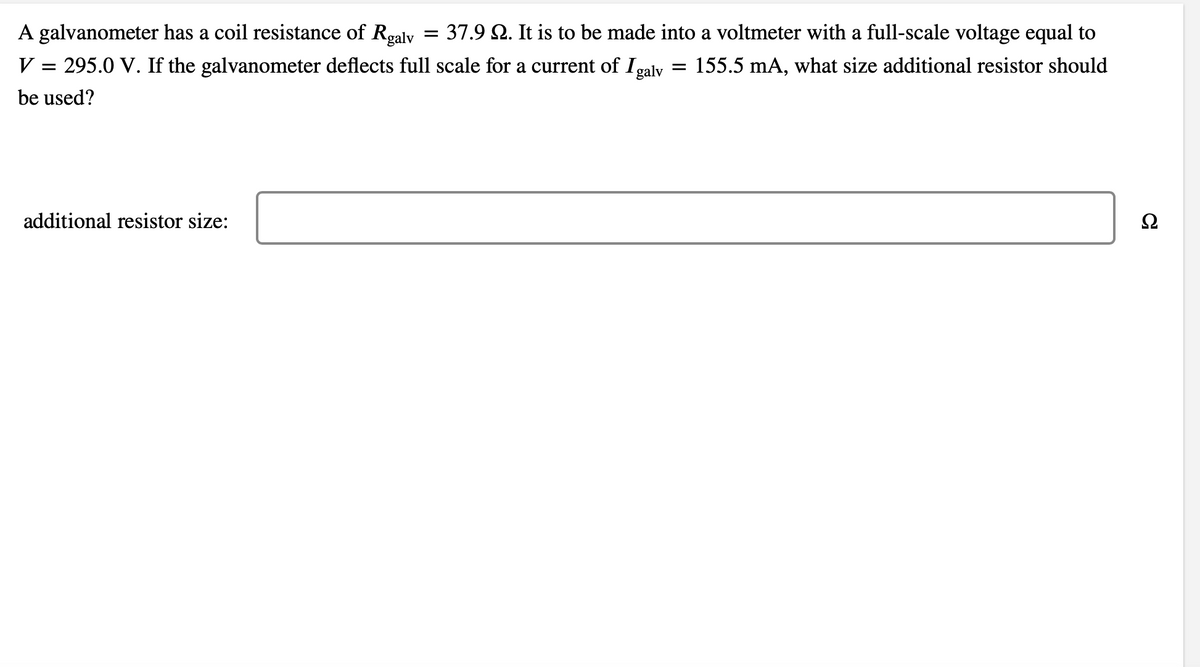 A galvanometer has a coil resistance of Rgalv = 37.9 22. It is to be made into a voltmeter with a full-scale voltage equal to
155.5 mA, what size additional resistor should
V = 295.0 V. If the galvanometer deflects full scale for a current of Igalv
be used?
additional resistor size:
=
Ω