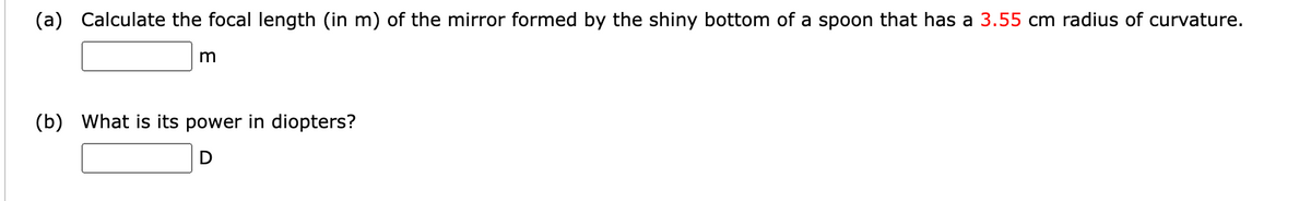 (a) Calculate the focal length (in m) of the mirror formed by the shiny bottom of a spoon that has a 3.55 cm radius of curvature.
m
(b) What is its power in diopters?
D