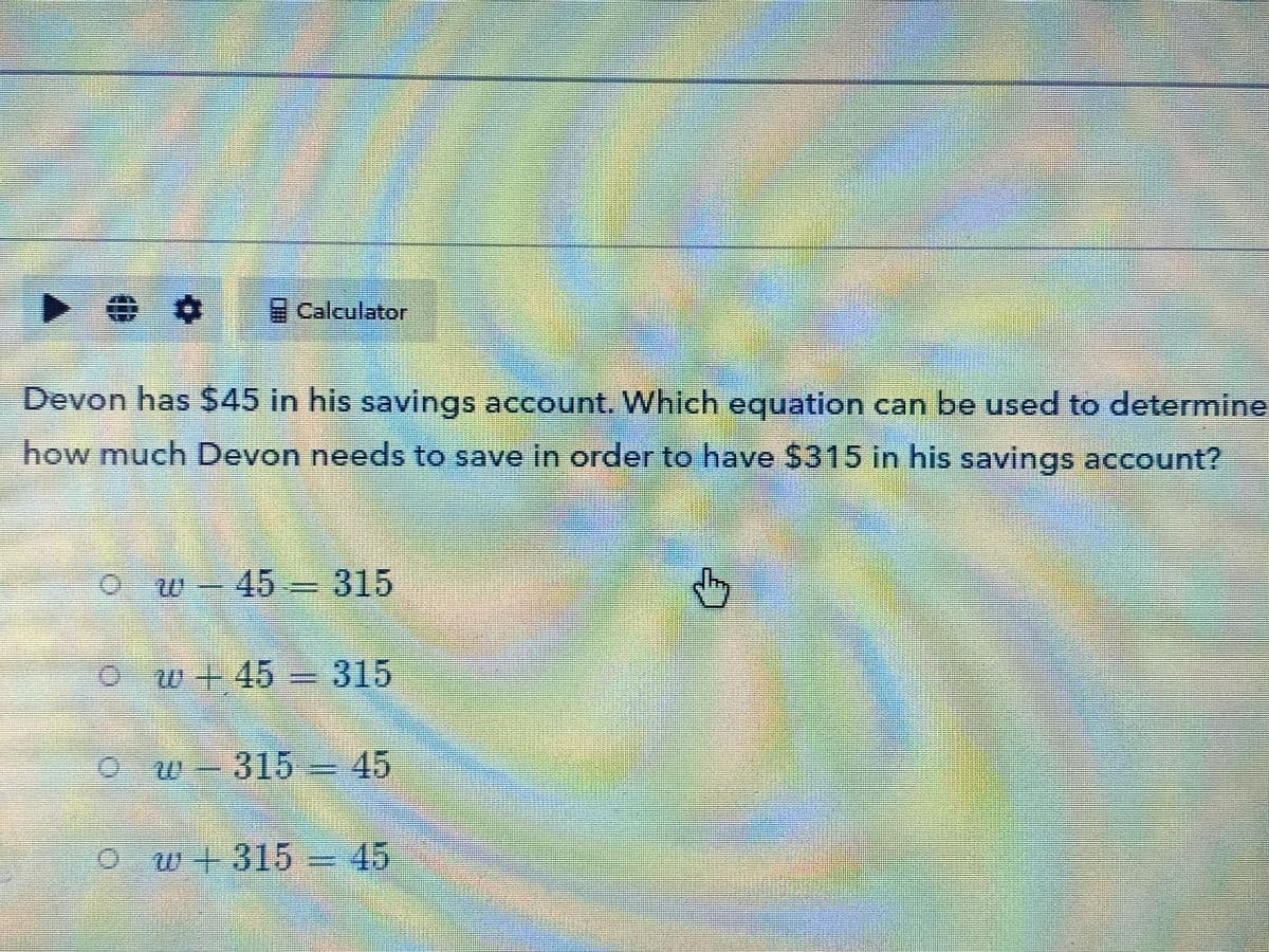 ト 0
Calculator
Devon has $45 in his savings account. Which equation can be used to determine
how much Devon needs to save in order to have $315 in his savings account?
ow-45 315
m.
Ow+ 45 = 315
Ow-315 = 45
Ow+315 =D45
