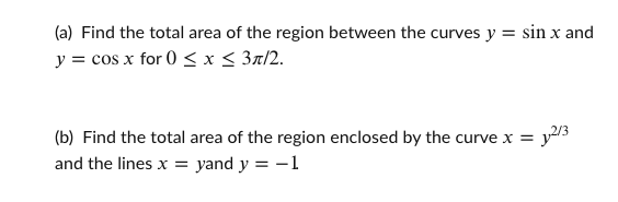 (a) Find the total area of the region between the curves y = sin x and
y = cos x for 0 < x < 3x/2.
(b) Find the total area of the region enclosed by the curve x = y/3
and the lines x = yand y = -1
