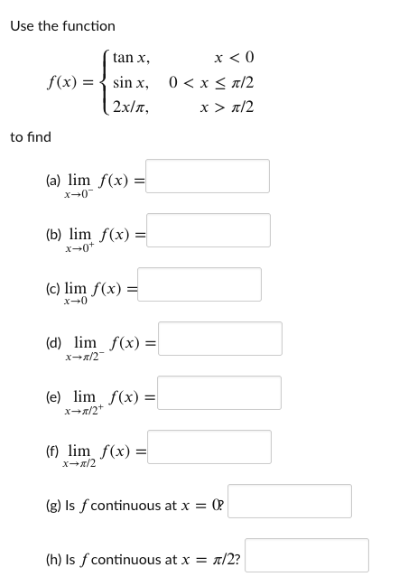 Use the function
tan x,
x < 0
f(x) = { sin x, 0 < x < a/2
2x/a,
x > n/2
to find
(a) lim f(x) =
x-0
(b) lim f(x) =
(c) lim f(x) =
x-0
(d) lim f(x) =
xx/2
(e) lim f(x) =
(f) lim_f(x) =
xx/2
(g) Is f continuous at x = 02
(h) Is f continuous at x = r/2?
