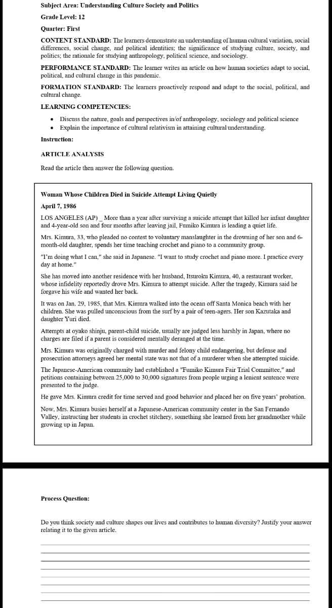 Subject Area: Understanding Culture Society and Politics
Grade Level: 12
Quarter: First
CONTENT STANDARD: The learners demonstrate an understanding of human cultural variation, social
differences, social change, and political identities; the significance of studying culture, society, and
politics; the rationale for studying anthropology, political science, and sociology.
PERFORMANCE STANDARD: The learner writes an article on how human societies adapt to social,
political, and cultural change in this pandemic.
FORMATION STANDARD: The learners proactively respond and adapt to the social, political, and
cultural change
LEARNING COMPETENCIES:
Discuss the nature, goals and perspectives in/of anthropology, sociology and political science
• Explain the importance of cultural relativism in attaining cultural understanding.
Instruction:
ARTICLE ANALYSIS
Read the article then answer the following question.
Woman Whose Children Died in Suicide Attempt Living Quietly
April 7, 1986
LOS ANGELES (AP) _ More than a year after surviving a suicide attempt that killed her infant daughter
and 4-year-old son and four months after leaving jail, Fumiko Kimura is leading a quiet life.
Mrs. Kimura, 33, who pleaded no contest to voluntary manslaughter in the drowning of her son and 6-
month-old daughter, spends her time teaching crochet and piano to a community group.
"I'm doing what I can," she said in Japanese. "I want to study crochet and piano more. I practice every
day at home."
She has moved into another residence with her husband, Itsuroku Kimura, 40, a restaurant worker,
whose infidelity reportedly drove Mrs. Kimura to attempt suicide. After the tragedy, Kimura said he
forgave his wife and wanted her back.
It was on Jan. 29, 1985, that Mrs. Kimura walked into the ocean off Santa Monica beach with her
children. She was pulled unconscious from the surf by a pair of teen-agers. Her son Kazutaka and
daughter Yuri died.
Attempts at oyako shinju, parent-child suicide, usually are judged less harshly in Japan, where no
charges are filed if a parent is considered mentally deranged at the time.
Mrs. Kimura was originally charged with murder and felony child endangering, but defense and
prosecution attorneys agreed her mental state was not that of a murderer when she attempted suicide.
The Japanese-American community had established a "Fumiko Kimura Fair Trial Committee," and
petitions containing between 25,000 to 30,000 signatures from people urging a lenient sentence were
presented to the judge.
He gave Mrs. Kimura credit for time served and good behavior and placed her on five years' probation.
Now, Mrs. Kimura busies herself at a Japanese-American community center in the San Fernando
Valley, instructing her students in crochet stitchery, something she learned from her grandmother while
growing up in Japan.
Process Question:
Do you think society and culture shapes our lives and contributes to human diversity? Justify your answer
relating it to the given article.
