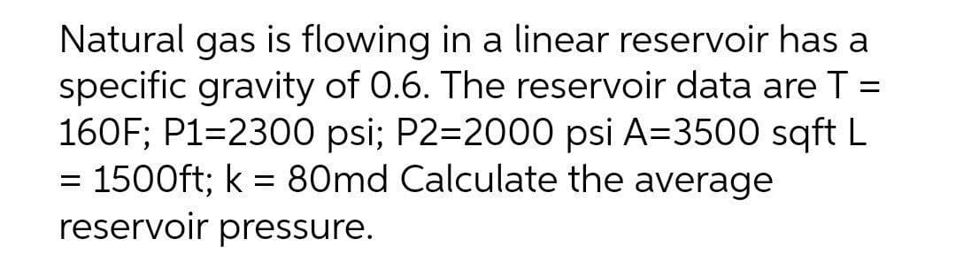 Natural gas is flowing in a linear reservoir has a
specific gravity of 0.6. The reservoir data are T =
160F; P1=2300 psi; P2=2000 psi A=3500 sqft L
1500ft; k = 80md Calculate the average
reservoir pressure.
%3D
%3D
%3D
