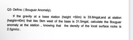 Q3- Define: ( Bouguer Anomaly).
If the gravity at a base station (height =50m) is 33.6mgal,and at station
(height=40m) that lies 5km west of the base is 31.5mgal, calculate the Bouguer
anomaly at the station, knowing that the density of the local surface rocks is
2.5gm/cc.
