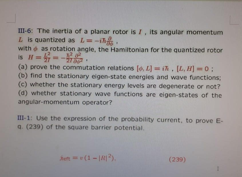 III-6: The inertia of a planar rotor is I, its angular momentum
L is quantized as L=-ih
with o as rotation angle, the Hamiltonian for the quantized rotor
is H= =-
712 02
21 a02
%3D
(a) prove the commutation relations [ø, L] = ih , [L, H] = 0 ;
(b) find the stationary eigen-state energies and wave functions;
(c) whether the stationary energy levels are degenerate or not?
(d) whether stationary wave functions are eigen-states of the
angular-momentum operator?
III-1: Use the expression of the probability current, to prove E-
q. (239) of the square barrier potential.
Jieft = v (1 - |R|2),
(239)
